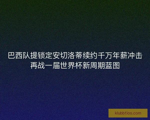 巴西队提锁定安切洛蒂续约千万年薪冲击再战一届世界杯新周期蓝图