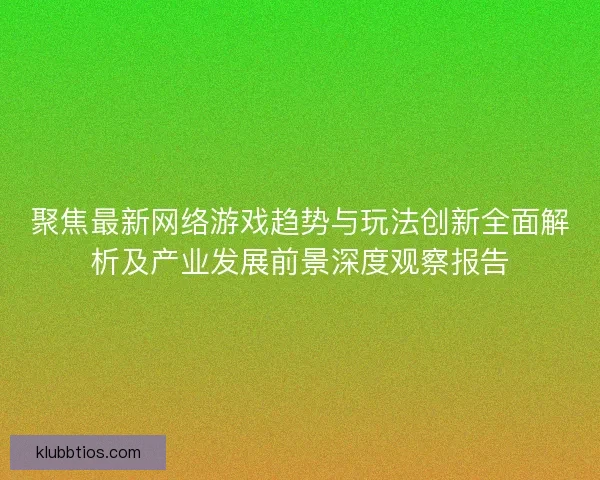 聚焦最新网络游戏趋势与玩法创新全面解析及产业发展前景深度观察报告