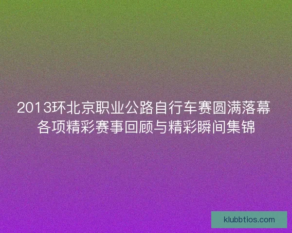 2013环北京职业公路自行车赛圆满落幕 各项精彩赛事回顾与精彩瞬间集锦