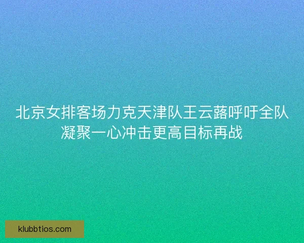 北京女排客场力克天津队王云蕗呼吁全队凝聚一心冲击更高目标再战
