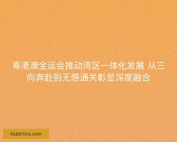 粤港澳全运会推动湾区一体化发展 从三向奔赴到无感通关彰显深度融合