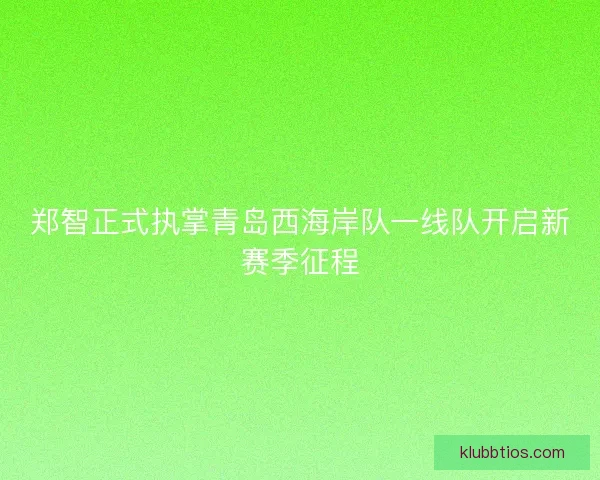 郑智正式执掌青岛西海岸队一线队开启新赛季征程