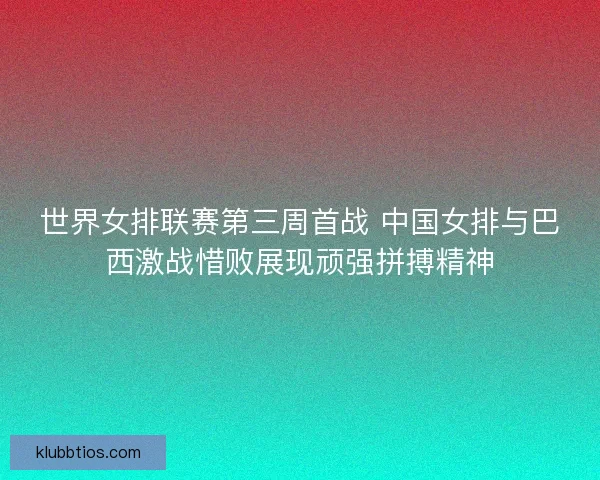 世界女排联赛第三周首战 中国女排与巴西激战惜败展现顽强拼搏精神